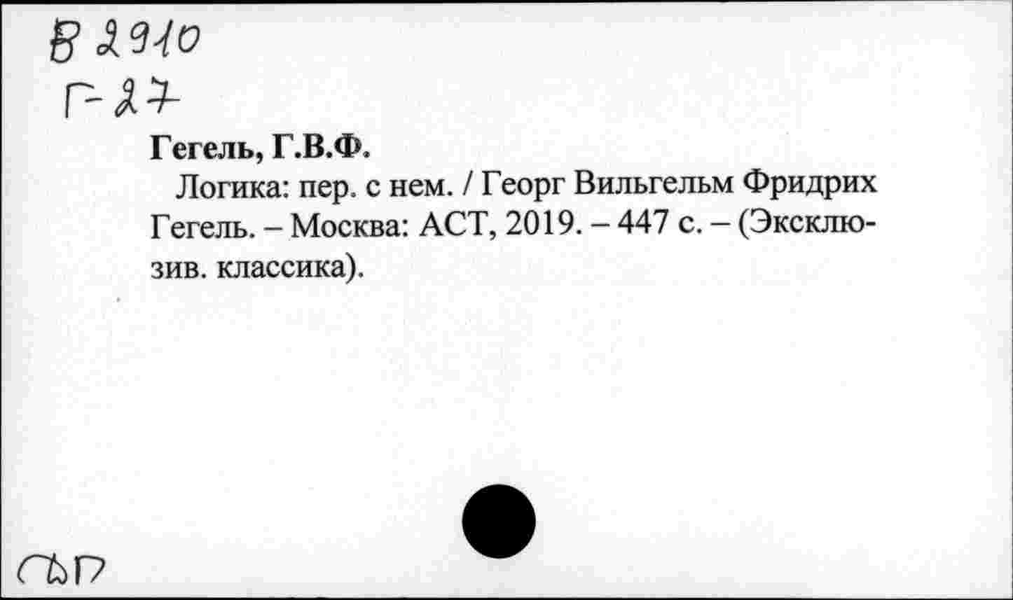 ﻿в Wo
г-w
Гегель, Г.В.Ф.
Логика: пер. с нем. / Георг Вильгельм Фридрих Гегель. - Москва: ACT, 2019. - 447 с. — (Эксклюзив. классика).